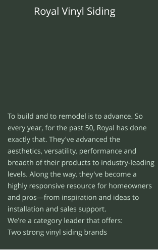 Royal Vinyl Siding   To build and to remodel is to advance. So every year, for the past 50, Royal has done exactly that. They've advanced the aesthetics, versatility, performance and breadth of their products to industry-leading levels. Along the way, they've become a highly responsive resource for homeowners and pros—from inspiration and ideas to installation and sales support.  We're a category leader that offers:  Two strong vinyl siding brands